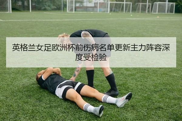英格兰女足欧洲杯前伤病名单更新主力阵容深度受检验