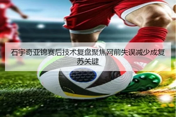 石宇奇亚锦赛后技术复盘聚焦网前失误减少成复苏关键