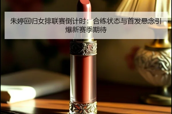 朱婷回归女排联赛倒计时：合练状态与首发悬念引爆新赛季期待