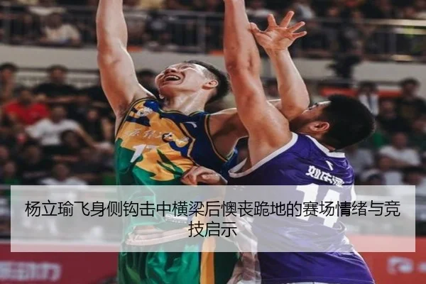 杨立瑜飞身侧钩击中横梁后懊丧跪地的赛场情绪与竞技启示