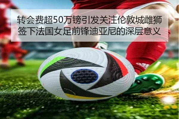 转会费超50万镑引发关注伦敦城雌狮签下法国女足前锋迪亚尼的深层意义